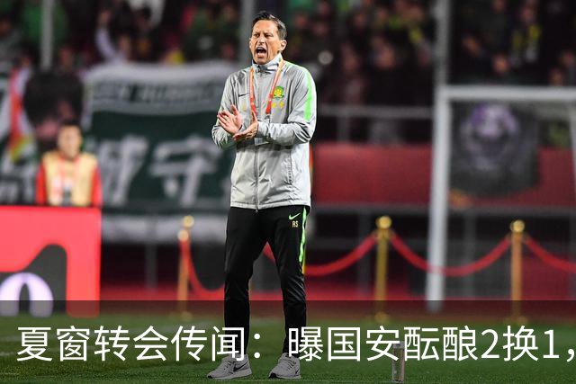 夏窗转会传闻：曝国安酝酿2换1，津门虎国脚加盟北京，二门投天津